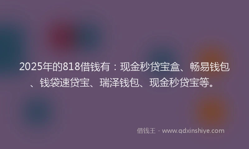 2025年的818借钱有:现金秒贷宝盒、畅易钱包、钱袋速贷宝、瑞泽钱包、现金秒贷宝等。