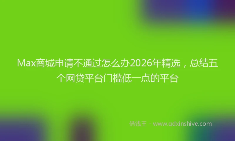 Max商城申请不通过怎么办2026年精选，总结五个网贷平台门槛低一点的平台