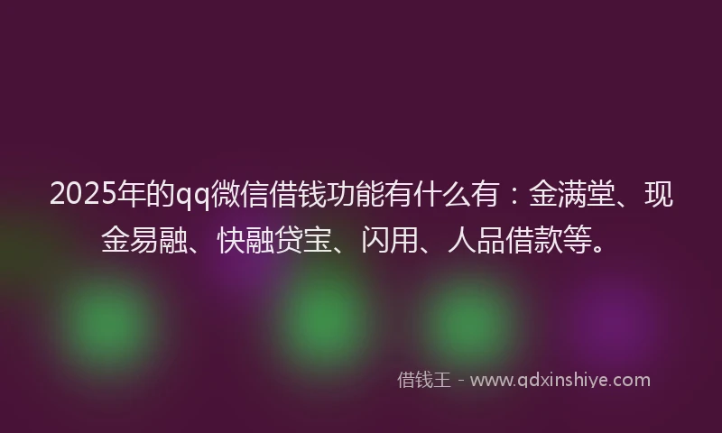 2025年的qq微信借钱功能有什么有：金满堂、现金易融、快融贷宝、闪用、人品借款等。