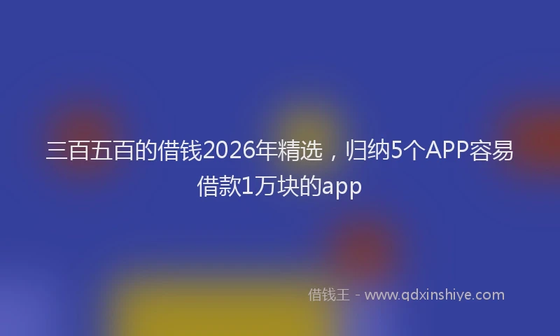 三百五百的借钱2026年精选，归纳5个APP容易借款1万块的app