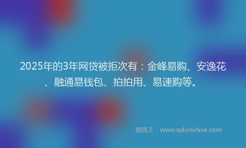 2025年的3年网贷被拒次有：金峰易购、安逸花、融通易钱包、拍拍用、易速购等。