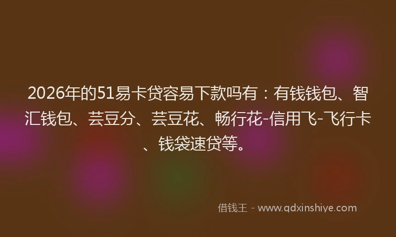 2026年的51易卡贷容易下款吗有：有钱钱包、智汇钱包、芸豆分、芸豆花、畅行花-信用飞-飞行卡、钱袋速贷等。