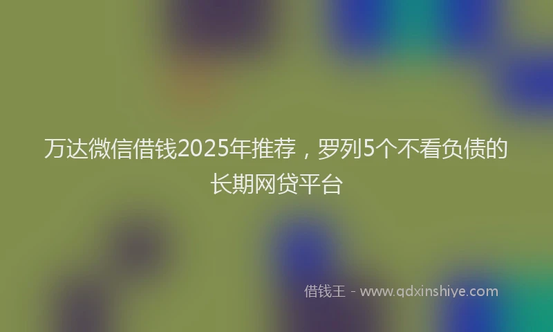 万达微信借钱2025年推荐，罗列5个不看负债的长期网贷平台