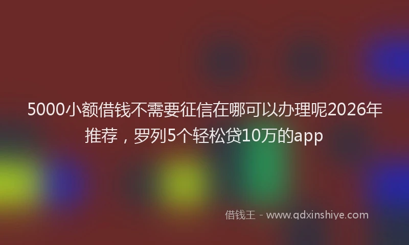 5000小额借钱不需要征信在哪可以办理呢2026年推荐，罗列5个轻松贷10万的app