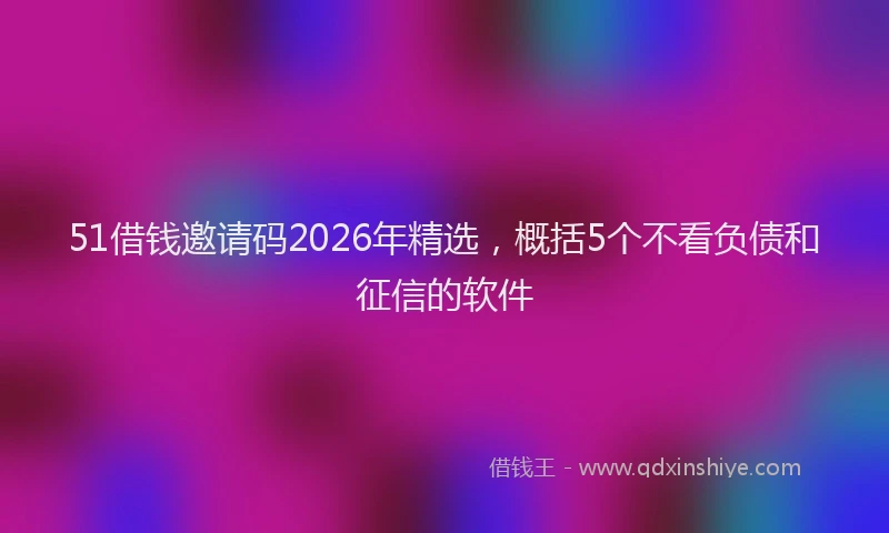 51借钱邀请码2026年精选，概括5个不看负债和征信的软件