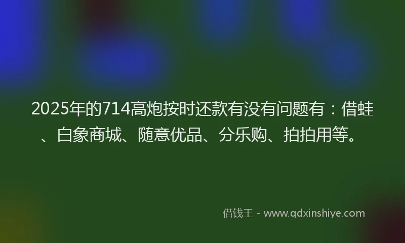 2025年的714高炮按时还款有没有问题有：借蛙、白象商城、随意优品、分乐购、拍拍用等。