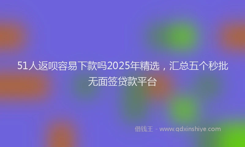 51人返呗容易下款吗2025年精选，汇总五个秒批无面签贷款平台
