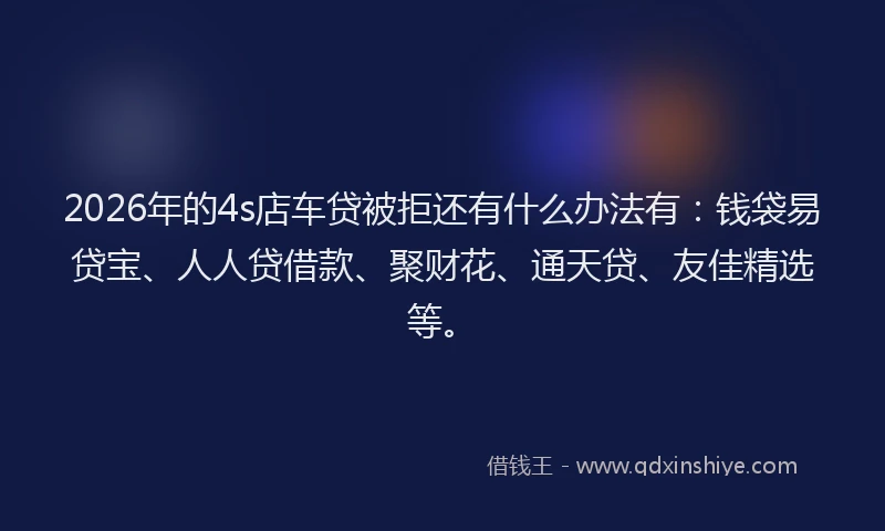2026年的4s店车贷被拒还有什么办法有：钱袋易贷宝、人人贷借款、聚财花、通天贷、友佳精选等。