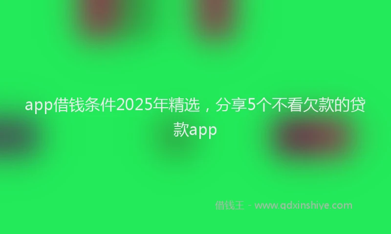 app借钱条件2025年精选,分享5个不看欠款的贷款app