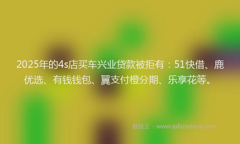 2025年的4s店买车兴业贷款被拒有：51快借、鹿优选、有钱钱包、翼支付橙分期、乐享花等。
