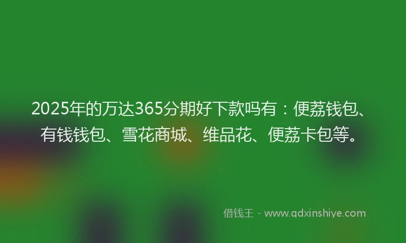 2025年的万达365分期好下款吗有：便荔钱包、有钱钱包、雪花商城、维品花、便荔卡包等。