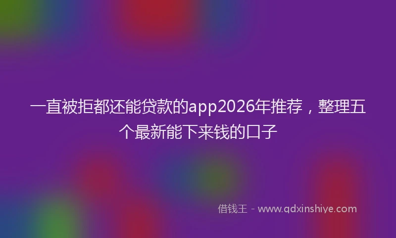 一直被拒都还能贷款的app2026年推荐，整理五个最新能下来钱的口子