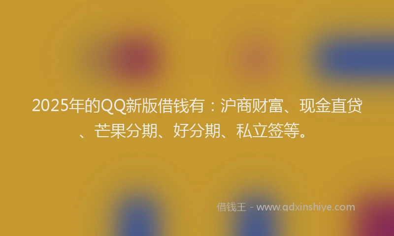 2025年的QQ新版借钱有：沪商财富、现金直贷、芒果分期、好分期、私立签等。