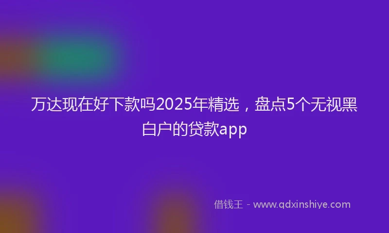 万达现在好下款吗2025年精选，盘点5个无视黑白户的贷款app