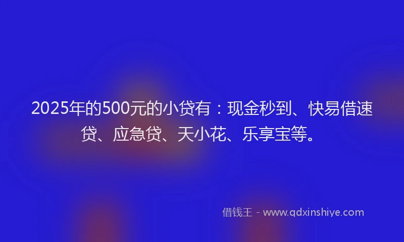 2025年的500元的小贷有：现金秒到、快易借速贷、应急贷、天小花、乐享宝等。
