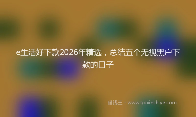 e生活好下款2026年精选，总结五个无视黑户下款的口子