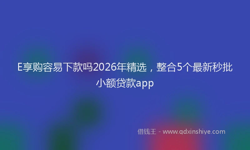 E享购容易下款吗2026年精选，整合5个最新秒批小额贷款app
