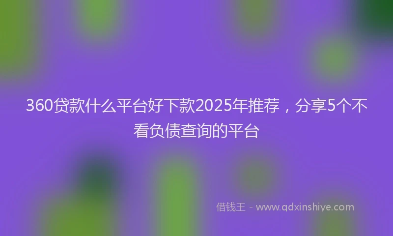 360贷款什么平台好下款2025年推荐，分享5个不看负债查询的平台