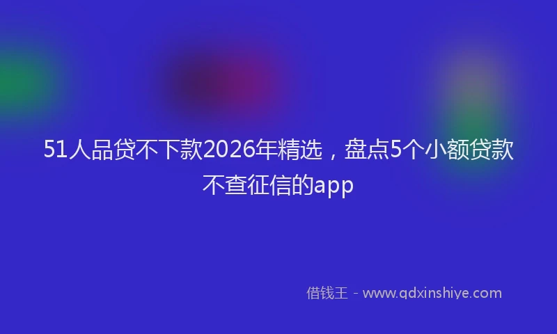 51人品贷不下款2026年精选，盘点5个小额贷款不查征信的app