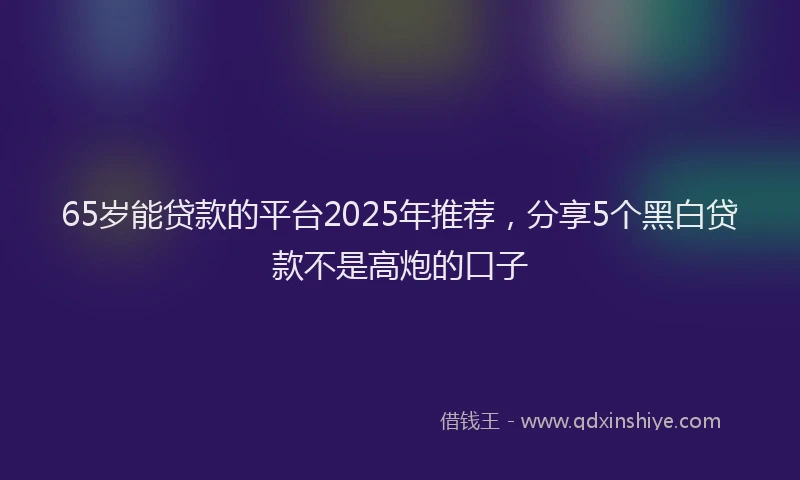 65岁能贷款的平台2025年推荐,分享5个黑白贷款不是高炮的口子