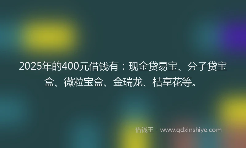 2025年的400元借钱有:现金贷易宝、分子贷宝盒、微粒宝盒、金瑞龙、桔享花等。