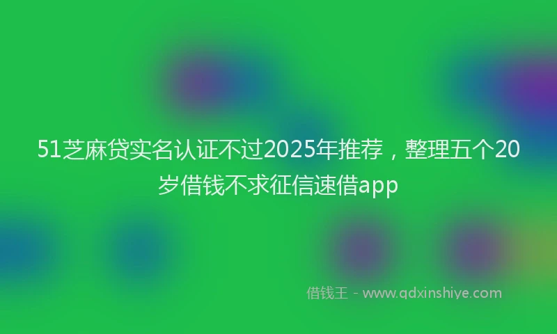 51芝麻贷实名认证不过2025年推荐，整理五个20岁借钱不求征信速借app