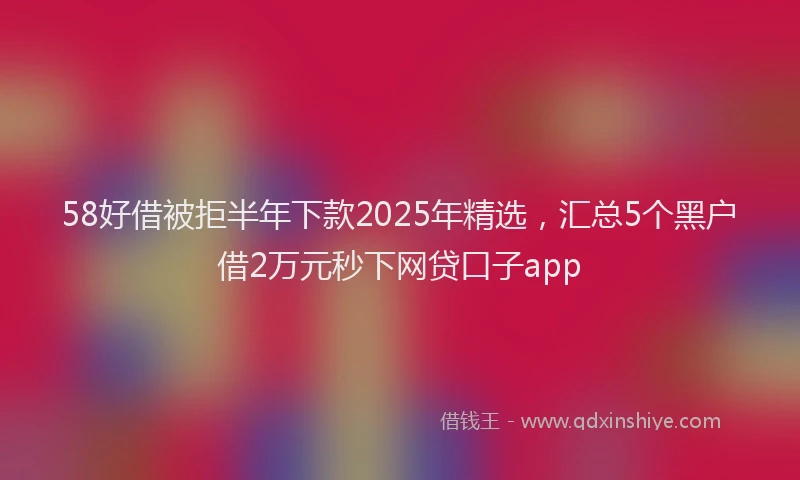 58好借被拒半年下款2025年精选，汇总5个黑户借2万元秒下网贷口子app