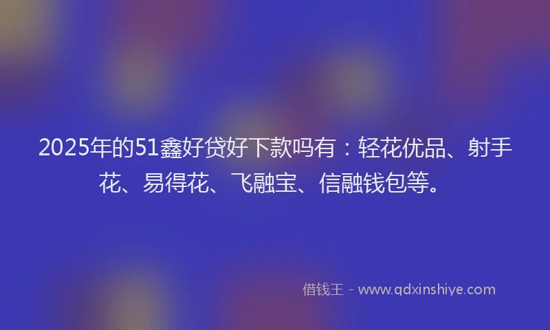 2025年的51鑫好贷好下款吗有:轻花优品、射手花、易得花、飞融宝、信融钱包等。