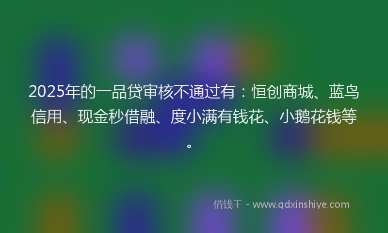 2025年的一品贷审核不通过有：恒创商城、蓝鸟信用、现金秒借融、度小满有钱花、小鹅花钱等。