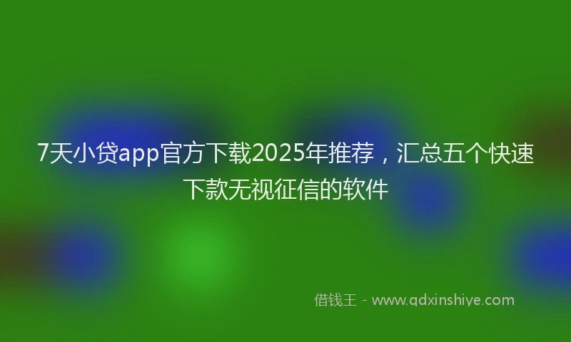 7天小贷app官方下载2025年推荐，汇总五个快速下款无视征信的软件