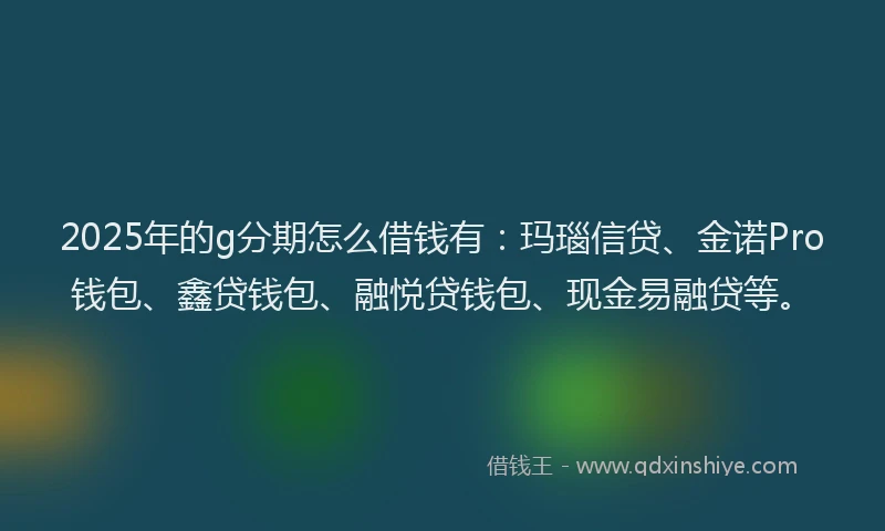 2025年的g分期怎么借钱有：玛瑙信贷、金诺Pro钱包、鑫贷钱包、融悦贷钱包、现金易融贷等。