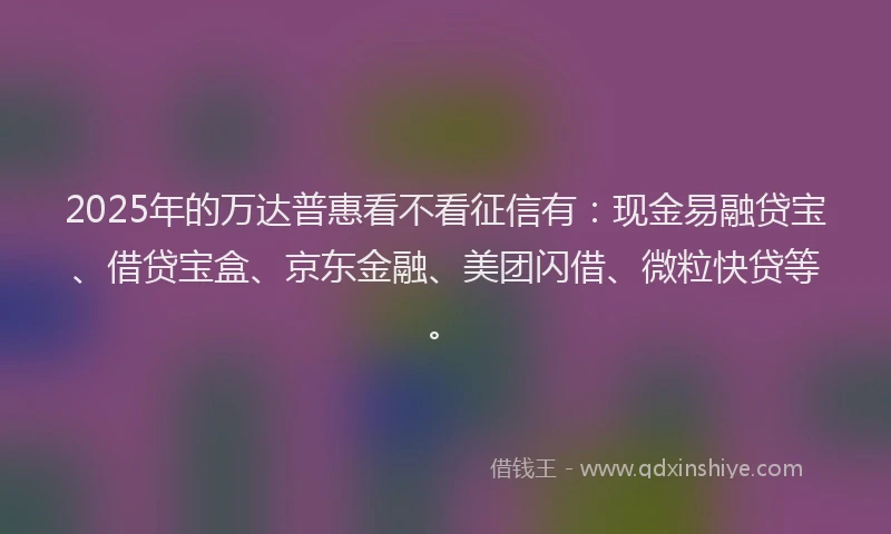 2025年的万达普惠看不看征信有：现金易融贷宝、借贷宝盒、京东金融、美团闪借、微粒快贷等。
