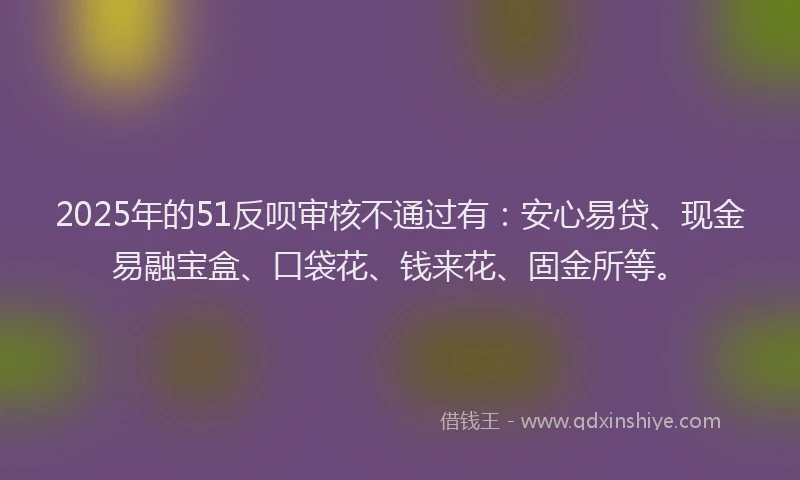 2025年的51反呗审核不通过有:安心易贷、现金易融宝盒、口袋花、钱来花、固金所等。