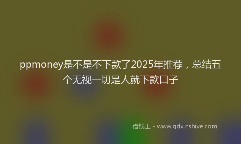 ppmoney是不是不下款了2025年推荐，总结五个无视一切是人就下款口子