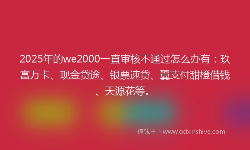 2025年的we2000一直审核不通过怎么办有：玖富万卡、现金贷途、银票速贷、翼支付甜橙借钱、天源花等。