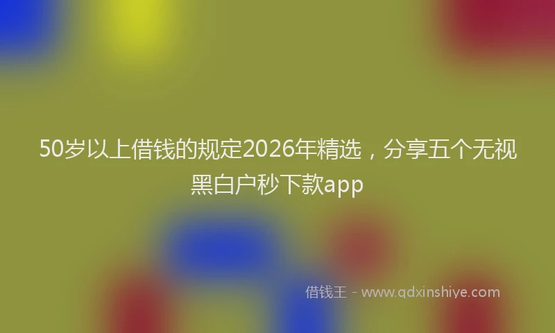 50岁以上借钱的规定2026年精选，分享五个无视黑白户秒下款app