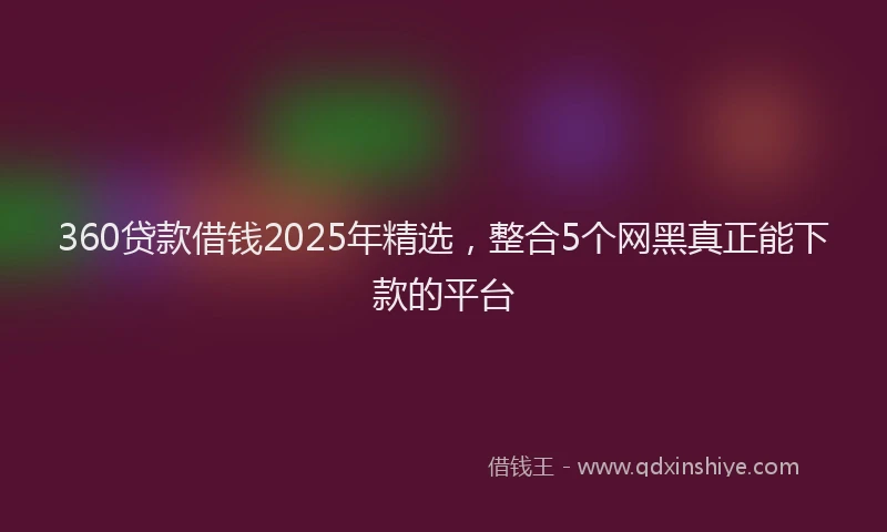 360贷款借钱2025年精选，整合5个网黑真正能下款的平台