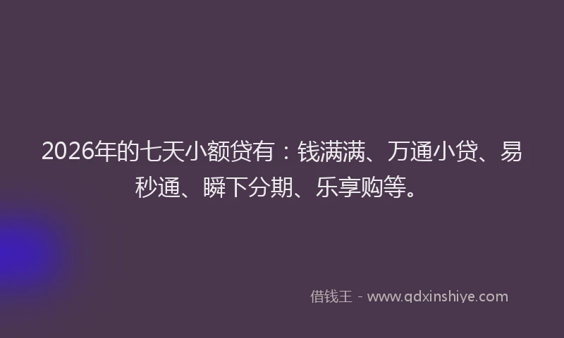 2026年的七天小额贷有：钱满满、万通小贷、易秒通、瞬下分期、乐享购等。