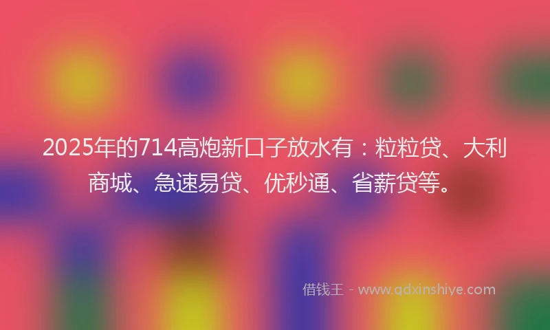 2025年的714高炮新口子放水有：粒粒贷、大利商城、急速易贷、优秒通、省薪贷等。