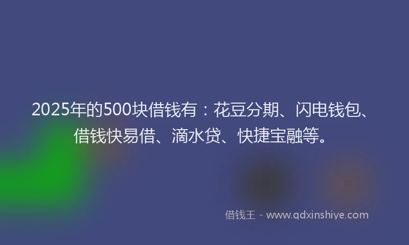 2025年的500块借钱有：花豆分期、闪电钱包、借钱快易借、滴水贷、快捷宝融等。