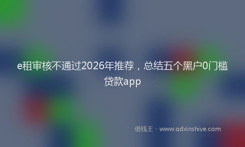 e租审核不通过2026年推荐，总结五个黑户0门槛贷款app