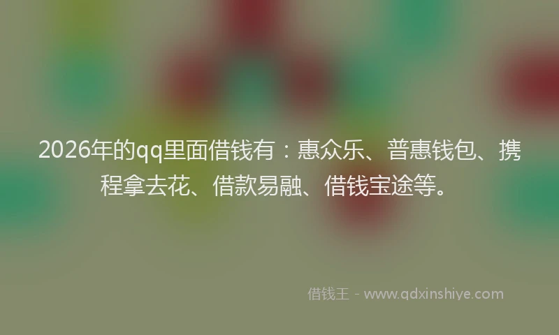 2026年的qq里面借钱有：惠众乐、普惠钱包、携程拿去花、借款易融、借钱宝途等。