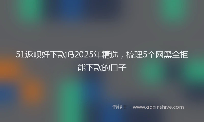 51返呗好下款吗2025年精选，梳理5个网黑全拒能下款的口子