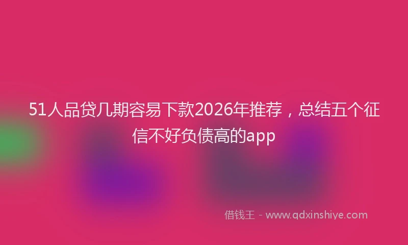 51人品贷几期容易下款2026年推荐，总结五个征信不好负债高的app