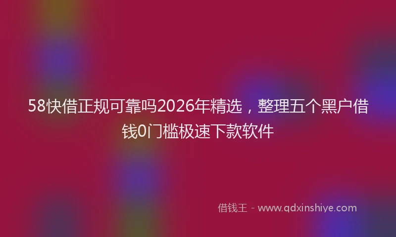 58快借正规可靠吗2026年精选，整理五个黑户借钱0门槛极速下款软件