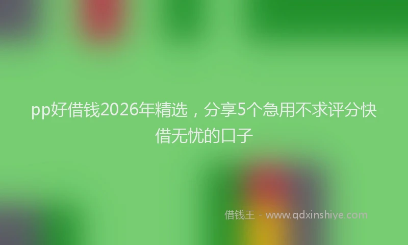 pp好借钱2026年精选，分享5个急用不求评分快借无忧的口子