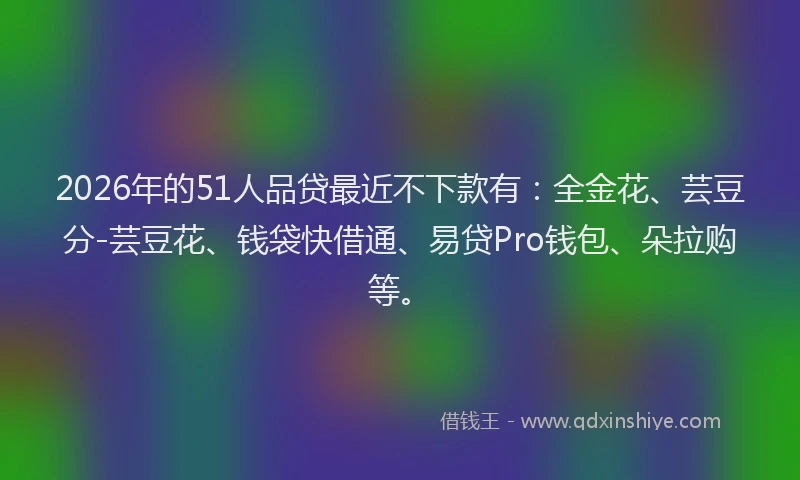2026年的51人品贷最近不下款有：全金花、芸豆分-芸豆花、钱袋快借通、易贷Pro钱包、朵拉购等。