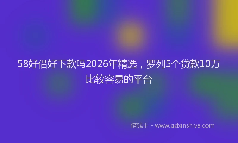 58好借好下款吗2026年精选，罗列5个贷款10万比较容易的平台