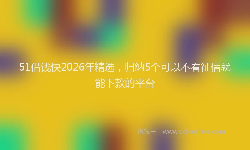51借钱快2026年精选,归纳5个可以不看征信就能下款的平台