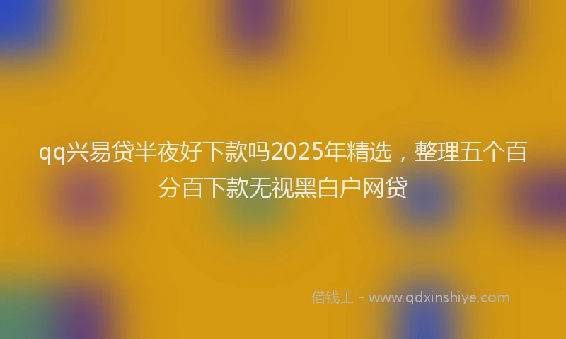 qq兴易贷半夜好下款吗2025年精选，整理五个百分百下款无视黑白户网贷